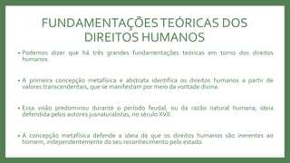 FUNDAMENTAÇÕESTEÓRICAS DOS
DIREITOS HUMANOS
• Podemos dizer que há três grandes fundamentações teóricas em torno dos direitos
humanos.
• A primeira concepção metafísica e abstrata identifica os direitos humanos a partir de
valores transcendentais, que se manifestam por meio da vontade divina.
• Essa visão predominou durante o período feudal, ou da razão natural humana, ideia
defendida pelos autores jusnaturalistas, no século XVII.
• A concepção metafísica defende a ideia de que os direitos humanos são inerentes ao
homem, independentemente do seu reconhecimento pelo estado.
 