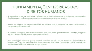 FUNDAMENTAÇÕESTEÓRICAS DOS
DIREITOS HUMANOS
• A segunda concepção, positivista, defende que os direitos humanos só podem ser considerados
fundamentais e essenciais quando reconhecidos por ordenamento jurídico.
• Assim, os direitos não seriam inerentes ao homem, mas o resultado de lutas e conquistas e
conquistas políticas e sociais.
• A terceira concepção, materialista-histórica, que teve como grande teórico Karl Marx, surge no
século XIX como uma crítica ao pensamento liberal.
• Essa concepção considera que os direitos humanos, enunciados na Declaração dos Direitos do
Homem de 1789, são expressão das lutas sociais da época que culminaram com a ascensão da
burguesia ao poder, derrotando o Antigo Regime.
 