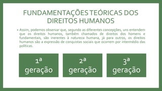FUNDAMENTAÇÕESTEÓRICAS DOS
DIREITOS HUMANOS
• Assim, podemos observar que, segundo as diferentes concepções, uns entendem
que os direitos humanos, também chamados de direitos dos homens e
fundamentais, são inerentes à natureza humana, já para outros, os direitos
humanos são a expressão de conquistas sociais que ocorrem por intermédio das
políticas.
1ª
geração
2ª
geração
3ª
geração
 