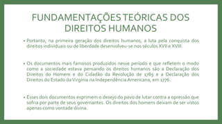FUNDAMENTAÇÕESTEÓRICAS DOS
DIREITOS HUMANOS
• Portanto, na primeira geração dos direitos humanos, a luta pela conquista dos
direitos individuais ou de liberdade desenvolveu-se nos séculos XVII e XVIII.
• Os documentos mais famosos produzidos nesse período e que refletem o modo
como a sociedade estava pensando os direitos humanos são a Declaração dos
Direitos do Homem e do Cidadão da Revolução de 1789 e a Declaração dos
Direitos do Estado daVirgínia na Independência Americana, em 1776.
• Esses dois documentos exprimem o desejo do povo de lutar contra a opressão que
sofria por parte de seus governantes. Os direitos dos homens deixam de ser vistos
apenas como vontade divina.
 