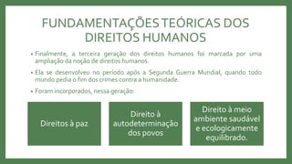 FUNDAMENTAÇÕESTEÓRICAS DOS
DIREITOS HUMANOS
• Finalmente, a terceira geração dos direitos humanos foi marcada por uma
ampliação da noção de direitos humanos.
• Ela se desenvolveu no período após a Segunda Guerra Mundial, quando todo
mundo pedia o fim dos crimes contra a humanidade.
• Foram incorporados, nessa geração:
Direitos à paz
Direito à
autodeterminação
dos povos
Direito à meio
ambiente saudável
e ecologicamente
equilibrado.
 