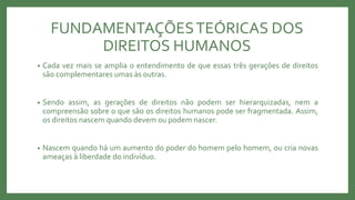 FUNDAMENTAÇÕESTEÓRICAS DOS
DIREITOS HUMANOS
• Cada vez mais se amplia o entendimento de que essas três gerações de direitos
são complementares umas às outras.
• Sendo assim, as gerações de direitos não podem ser hierarquizadas, nem a
compreensão sobre o que são os direitos humanos pode ser fragmentada. Assim,
os direitos nascem quando devem ou podem nascer.
• Nascem quando há um aumento do poder do homem pelo homem, ou cria novas
ameaças à liberdade do indivíduo.
 