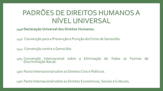 PADRÕES DE DIREITOS HUMANOSA
NÍVEL UNIVERSAL
1948 Declaração Universal dos Direitos Humanos.
1948 Convenção para a Prevenção e Punição do Crime de Genocídio.
1949 Convenção contra o Genocídio.
1965 Convenção Internacional sobre a Eliminação de Todas as Formas de
Discriminação Racial.
1966 Pacto Internacional sobre os Direitos Civis e Políticos.
1966 Pacto Internacional sobre os Direitos Económicos, Sociais e Culturais.
 