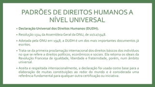 PADRÕES DE DIREITOS HUMANOSA
NÍVEL UNIVERSAL
• Declaração Universal dos Direitos Humanos (DUDH).
• Resolução 1314 da Assembleia Geral da ONU, de 10/12/1948.
• Adotada pela ONU em 1948, a DUDH é um dos mais importantes documentos já
escritos.
• Trata-se da primeira proclamação internacional dos direitos básicos dos indivíduos
no que se refere a direitos políticos, econômicos e sociais. Ela retoma os ideais da
Revolução Francesa de igualdade, liberdade e fraternidade, porém, num âmbito
universal.
• Aceita e respeitada internacionalmente, a declaração foi usada como base para a
elaboração de muitas constituições ao redor do mundo e é considerada uma
referência fundamental para qualquer outra certificação ou iniciativa.
 