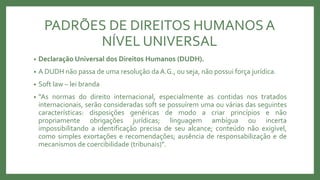PADRÕES DE DIREITOS HUMANOSA
NÍVEL UNIVERSAL
• Declaração Universal dos Direitos Humanos (DUDH).
• A DUDH não passa de uma resolução da A.G., ou seja, não possui força jurídica.
• Soft law – lei branda
• “As normas do direito internacional, especialmente as contidas nos tratados
internacionais, serão consideradas soft se possuírem uma ou várias das seguintes
características: disposições genéricas de modo a criar princípios e não
propriamente obrigações jurídicas; linguagem ambígua ou incerta
impossibilitando a identificação precisa de seu alcance; conteúdo não exigível,
como simples exortações e recomendações; ausência de responsabilização e de
mecanismos de coercibilidade (tribunais)”.
 