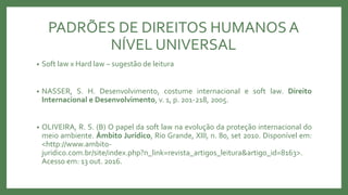 • Soft law x Hard law – sugestão de leitura
• NASSER, S. H. Desenvolvimento, costume internacional e soft law. Direito
Internacional e Desenvolvimento, v. 1, p. 201-218, 2005.
• OLIVEIRA, R. S. (B) O papel da soft law na evolução da proteção internacional do
meio ambiente. Âmbito Jurídico, Rio Grande, XIII, n. 80, set 2010. Disponível em:
<http://www.ambito-
juridico.com.br/site/index.php?n_link=revista_artigos_leitura&artigo_id=8163>.
Acesso em: 13 out. 2016.
PADRÕES DE DIREITOS HUMANOSA
NÍVEL UNIVERSAL
 
