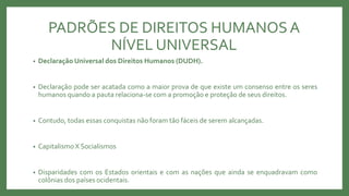 PADRÕES DE DIREITOS HUMANOSA
NÍVEL UNIVERSAL
• Declaração Universal dos Direitos Humanos (DUDH).
• Declaração pode ser acatada como a maior prova de que existe um consenso entre os seres
humanos quando a pauta relaciona-se com a promoção e proteção de seus direitos.
• Contudo, todas essas conquistas não foram tão fáceis de serem alcançadas.
• CapitalismoX Socialismos
• Disparidades com os Estados orientais e com as nações que ainda se enquadravam como
colônias dos países ocidentais.
 