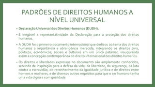 PADRÕES DE DIREITOS HUMANOSA
NÍVEL UNIVERSAL
• Declaração Universal dos Direitos Humanos (DUDH).
• É inegável a representatividade da Declaração para a proteção dos direitos
humanos.
• A DUDH foi o primeiro documento internacional que dedicou ao tema dos direitos
humanos a importância e abrangência merecida, integrando os direitos civis,
políticos, econômicos, sociais e culturais em um único patamar, inaugurando
assim a concepção contemporânea do direito internacional dos direitos humanos.
• Os direitos e liberdades expressos no documento são amplamente conhecidos,
servindo de inspiração para a defesa da vida, da liberdade, da segurança, da luta
contra a escravidão, do reconhecimento da igualdade jurídica e de direitos entre
homens e mulheres, e de diversos outros requisitos para que o ser humano tenha
uma vida digna e com qualidade
 