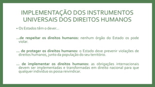 IMPLEMENTAÇÃO DOS INSTRUMENTOS
UNIVERSAIS DOS DIREITOS HUMANOS
• Os Estados têm o dever...
...de respeitar os direitos humanos: nenhum órgão do Estado os pode
violar.
... de proteger os direitos humanos: o Estado deve prevenir violações de
direitos humanos, junto da população do seu território.
... de implementar os direitos humanos: as obrigações internacionais
devem ser implementadas e transformadas em direito nacional para que
qualquer indivíduo os possa reivindicar.
 