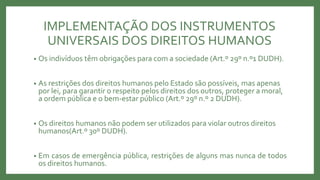 IMPLEMENTAÇÃO DOS INSTRUMENTOS
UNIVERSAIS DOS DIREITOS HUMANOS
• Os indivíduos têm obrigações para com a sociedade (Art.º 29º n.º1 DUDH).
• As restrições dos direitos humanos pelo Estado são possíveis, mas apenas
por lei, para garantir o respeito pelos direitos dos outros, proteger a moral,
a ordem pública e o bem-estar público (Art.º 29º n.º 2 DUDH).
• Os direitos humanos não podem ser utilizados para violar outros direitos
humanos(Art.º 30º DUDH).
• Em casos de emergência pública, restrições de alguns mas nunca de todos
os direitos humanos.
 