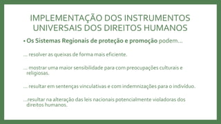 IMPLEMENTAÇÃO DOS INSTRUMENTOS
UNIVERSAIS DOS DIREITOS HUMANOS
• Os Sistemas Regionais de proteção e promoção podem...
... resolver as queixas de forma mais eficiente.
... mostrar uma maior sensibilidade para com preocupações culturais e
religiosas.
... resultar em sentenças vinculativas e com indemnizações para o indivíduo.
...resultar na alteração das leis nacionais potencialmente violadoras dos
direitos humanos.
 
