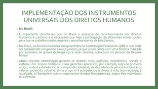 IMPLEMENTAÇÃO DOS INSTRUMENTOS
UNIVERSAIS DOS DIREITOS HUMANOS
• No Brasil:
• É importante reconhecer que no Brasil o processo de reconhecimento dos direitos
humanos é contínuo e é necessário que haja a participação de diferentes atores sociais
para que se trabalhe continuamente o reconhecimento de tais direitos.
• No Brasil, os direitos humanos são garantidos na Constituição Federal de 1988, o que pode
ser considerado um grande avanço jurídico, já que o país conta com uma história marcada
por episódios de graves desrespeitos a esses direitos, sobretudo no período do Regime
Militar.
• Amais recente constituição garante os direitos civis, políticos, econômicos, sociais e
culturais dos nossos cidadãos. Essas garantias aparecem, por exemplo, logo no primeiro
artigo, onde é estabelecido o princípio da cidadania, da dignidade da pessoa humana e os
valores sociais do trabalho. Já no artigo 5º é estabelecido o direito à vida, à privacidade, à
igualdade, à liberdade e outros importantes direitos fundamentais, sejam eles individuais
ou coletivos.
 
