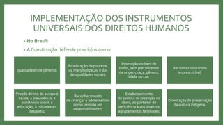 IMPLEMENTAÇÃO DOS INSTRUMENTOS
UNIVERSAIS DOS DIREITOS HUMANOS
• No Brasil:
• A Constituição defende princípios como:
Igualdade entre gêneros;
Erradicação da pobreza,
da marginalização e das
desigualdades sociais;
Promoção do bem de
todos, sem preconceitos
de origem, raça, gênero,
idade ou cor;
Racismo como crime
imprescritível;
Propôs direito de acesso à
saúde, à previdência, à
assistência social, à
educação, à cultura e ao
desporto;
Reconhecimento
de crianças e adolescentes
como pessoas em
desenvolvimento;
Estabelecimento
da política de proteção ao
idoso, ao portador de
deficiência e aos diversos
agrupamentos familiares;
Orientação de preservação
da cultura indígena.
 