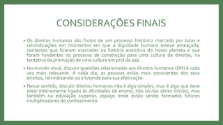 CONSIDERAÇÕES FINAIS
• Os direitos humanos são frutos de um processo histórico marcado por lutas e
reivindicações em momentos em que a dignidade humana esteve ameaçada,
contextos que ficaram marcados na história evolutiva do nosso planeta e que
foram fundantes no processo de construção para uma cultura de direitos, na
tentativa da promoção de uma cultura em prol da paz.
• No mundo atual, discutir questões relacionadas aos direitos humanos (DH) é cada
vez mais relevante. A cada dia, as pessoas estão mais conscientes dos seus
direitos, reivindicando-os e lutando para sua efetivação.
• Nesse sentido, discutir direitos humanos não é algo simples, mas é algo que deve
estar inteiramente ligado às atividades de ensino, não só nas séries iniciais, mas
também na educação superior, espaço onde estão sendo formados futuros
multiplicadores do conhecimento.
 