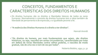 CONCEITOS, FUNDAMENTOS E
CARACTERÍSTICAS DOS DIREITOS HUMANOS
• Os direitos humanos são os direitos e liberdades básicos de todos os seres
humanos. Normalmente o conceito de direitos humanos tem a ideia também de
liberdade de pensamento e de expressão, e a igualdade perante a lei.
• “A essência dos Direitos Humanos é o direito a ter direitos”.
Hannah Arendt
• “Os direitos do homem, por mais fundamentais que sejam, são direitos
históricos, ou seja, nascidos em certas circunstâncias, caracterizadas por lutas
em defesa de novas liberdades contra velhos poderes, e nascidos de modo
gradual, não de uma vez e nem de vez por todas”.
Noberto Bobbio, 1992, p. 32
 
