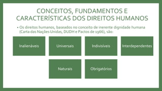 • Os direitos humanos, baseados no conceito de inerente dignidade humana
(Carta das Nações Unidas, DUDH e Pactos de 1966), são:
Inalienáveis Universais Indivisíveis Interdependentes
Naturais Obrigatórios
CONCEITOS, FUNDAMENTOS E
CARACTERÍSTICAS DOS DIREITOS HUMANOS
 