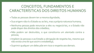 • Todas as pessoas devem ter a mesma dignidade;
• Sua origem não é o Estado ou as leis, mas a própria natureza humana;
• Nenhuma pessoa pode renunciar a eles ou negociá-los, e o Estado não
pode dispor dos direitos dos cidadãos;
• Não podem ser destruídos, o que constituiria um atentado contra a
pessoa;
• Impõem às pessoas e ao Estado a obrigação de respeita-los, mesmo que
não exista uma lei que assim o estabeleça;
• Suprimir qualquer um deles põe em risco o respeito aos demais.
CONCEITOS, FUNDAMENTOS E
CARACTERÍSTICAS DOS DIREITOS HUMANOS
 