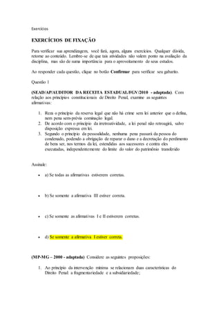 Exercícios
EXERCÍCIOS DE FIXAÇÃO
Para verificar sua aprendizagem, você fará, agora, alguns exercícios. Qualquer dúvida,
retorne ao conteúdo. Lembre-se de que tais atividades não valem ponto na avaliação da
disciplina, mas são de suma importância para o aproveitamento de seus estudos.
Ao responder cada questão, clique no botão Confirmar para verificar seu gabarito.
Questão 1
(SEAD/AP/AUDITOR DA RECEITA ESTADUAL/FGV/2010 - adaptada). Com
relação aos princípios constitucionais de Direito Penal, examine as seguintes
afirmativas:
1. Reza o princípio da reserva legal que não há crime sem lei anterior que o defina,
nem pena sem-prévia cominação legal.
2. De acordo com o princípio da irretroatividade, a lei penal não retroagirá, salvo
disposição expressa em lei.
3. Segundo o princípio da pessoalidade, nenhuma pena passará da pessoa do
condenado, podendo a obrigação de reparar o dano e a decretação do perdimento
de bens ser, nos termos da lei, estendidas aos sucessores e contra eles
executadas, independentemente do limite do valor do patrimônio transferido
Assinale:
 a) Se todas as afirmativas estiverem corretas.
 b) Se somente a afirmativa III estiver correta.
 c) Se somente as afirmativas I e II estiverem corretas.
 d) Se somente a afirmativa I estiver correta.
(MP-MG – 2000 - adaptada) Considere as seguintes proposições:
1. Ao princípio da intervenção mínima se relacionam duas características do
Direito Penal: a fragmentariedade e a subsidiariedade;
 