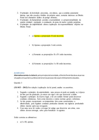 2. O princípio da lesividade preconiza, em síntese, que a conduta puramente
interna, que não exceda o âmbito do próprio autor, somente interessa ao Direito
Penal nos chamados delitos de perigo abstrato;
3. O princípio da humanidade postula a racionalidade e a proporcionalidade da
sanção criminal, rejeitando a cominação de pena de morte e prisão perpétua;
4. O princípio da culpabilidade afasta a aplicação da responsabilidade objetiva no
Direito Penal.
 a) Apenas a proposição II está incorreta.
 b) Apenas a proposição I está correta.
 c) Somente as proposições II e IV estão incorretas.
 d) Somente as proposições I e III estão incorretas.
Justificativa
Alternativacorreta é a letra A: peloprincípiodalesividade,oDireitoPenalnãodeve atuarnas
situaçõesemque bensjurídicosde terceiraspessoasnãosejamefetivamente atacados.
Questão 3
(TJ-MT – 2012) Em relação à aplicação da lei penal, analise as assertivas.
1. Segundo o princípio da anterioridade, uma pessoa só pode ser punida se, à época
do fato por ela praticado, já estava em vigor a lei que descrevia o delito.
2. Segundo o princípio da reserva legal, a lei em sentido formal pode descrever
condutas criminosas, bem como decretos e outras normas gerais e abstratas.
3. As leis penais excepcionais ou temporárias têm como característica a
ultratividade, pois regulam condutas praticadas durante sua vigência produzindo
efeitos mesmo após sua revogação.
4. Caso uma nova lei venha a revogar lei antiga que descrevia um crime, seus
efeitos devem retroagir, salvo para beneficiar os agentes.
Estão corretas as afirmativas:
 a) I e III, apenas.
 