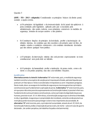 Questão 5
(DPE – TO – 2013 - adaptada) Considerando os princípios básicos de direito penal,
assinale a opção correta.
 a) Os princípios da legalidade e da irretroatividade da lei penal são aplicáveis à
pena cominada pelo legislador, aplicada pelo juiz e executada pela
administração, não sendo, todavia, esses princípios extensíveis às medidas de
segurança, dotadas de escopo curativo e não punitivo.
 b) Constituem funções do princípio da lesividade, proibir a incriminação de
atitudes internas, de condutas que não excedam a do próprio autor do fato, de
simples estados e condições existenciais e de condutas moralmente desviadas
que não afetem qualquer bem jurídico.
 c) O princípio da intervenção mínima não está previsto expressamente no texto
constitucional nem pode dele ser inferido.
 d) O princípio da humanidade proíbe a instituição de penas cruéis, como a de
morte e a de prisão perpétua, mas não a de trabalhos forçados.
Justificativa
Alternativacorreta é a letra B: A alternativa “a” estáerrada, pois,a medidade segurança
tambémconstitui umaespécie de sançãopenal impostapeloEstado,aplicável àquelesque
praticamum fato típicoe ilícitoe consideradosinimputáveisousemi-imputáveisperigosos.
Deste modo,deve-seasseguraràsmedidasde segurançaasmesmasgarantiase princípios
constitucionaisque fundamentamaaplicaçãoda pena). Aalternativa “c” estáincorreta,pois,
emque pese não estarprevistoexpressamentenaConstituiçãoFederal,é possível inferirseu
fundamentode outrosprincípiosconstitucionais,comooprincípiodadignidade dapessoa
humana,previstonoart. 1º, III.Alémdisso,aConstituiçãoasseguraque osdireitosàliberdade,
à vida,à igualdade,àsegurançae à propriedade sãoinvioláveis,somente sendopossívelsua
restriçãoquandonecessárioparaproteger osbensmaisimportantesdasociedade). A
alternativa “d” estáincorreta,pois,oprincípioda humanidade,atravésdoart.5º, XLVII,da
ConstituiçãoFederal,proíbe aimposiçãode penascruéis,de morte –salvoemcaso de guerra
declarada-,de caráter perpétuo,de trabalhosforçadose de banimento).
 