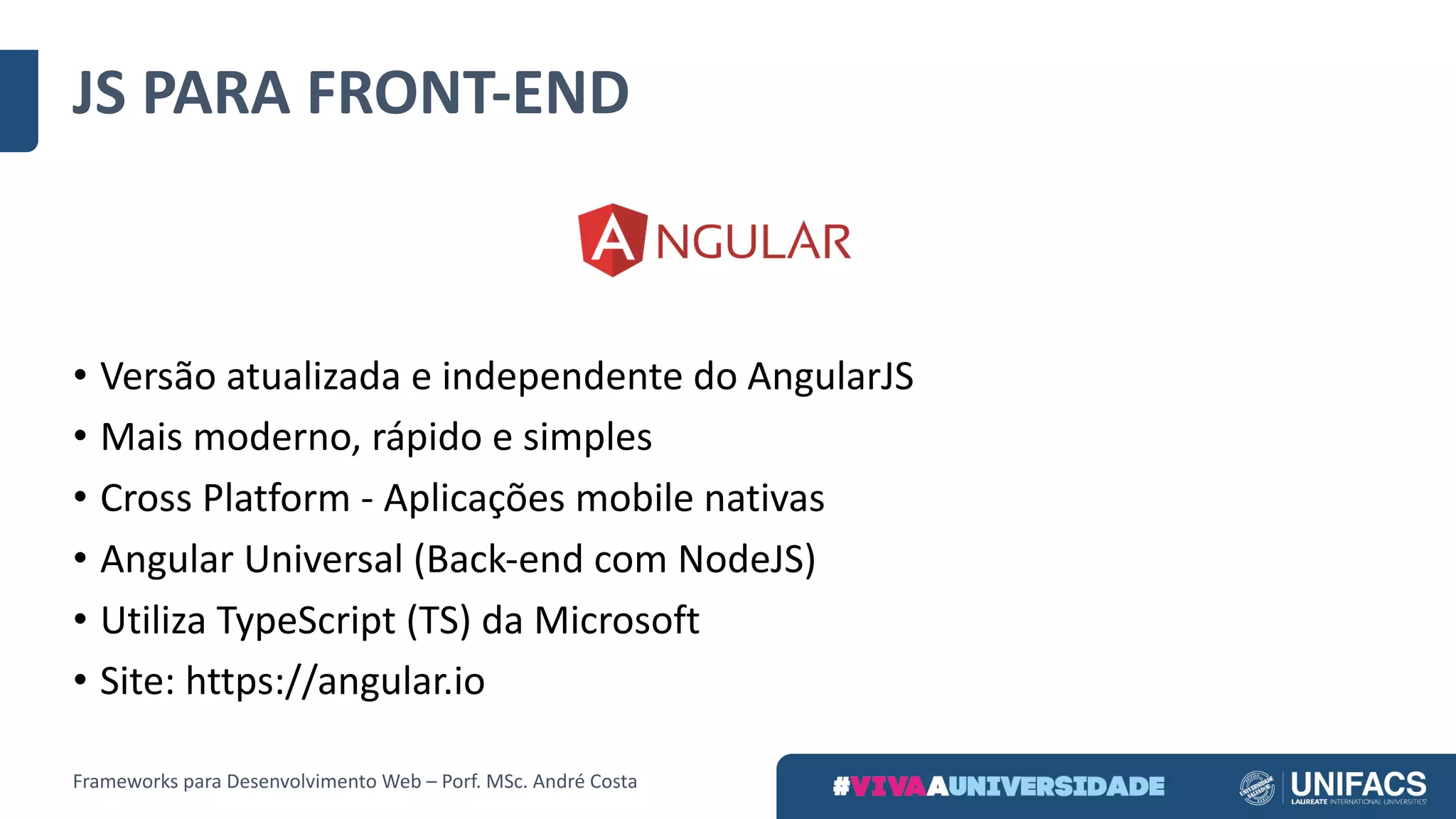 JS	PARA	FRONT-END
• Versão	atualizada	e	independente	do	AngularJS
• Mais	moderno,	rápido	e	simples	
• Cross	Platform	- Aplicações	mobile	nativas
• Angular	Universal	(Back-end com	NodeJS)
• Utiliza	TypeScript (TS)	da	Microsoft
• Site:	https://angular.io
Frameworks	para	Desenvolvimento	Web	– Porf.	MSc.	André	Costa
 