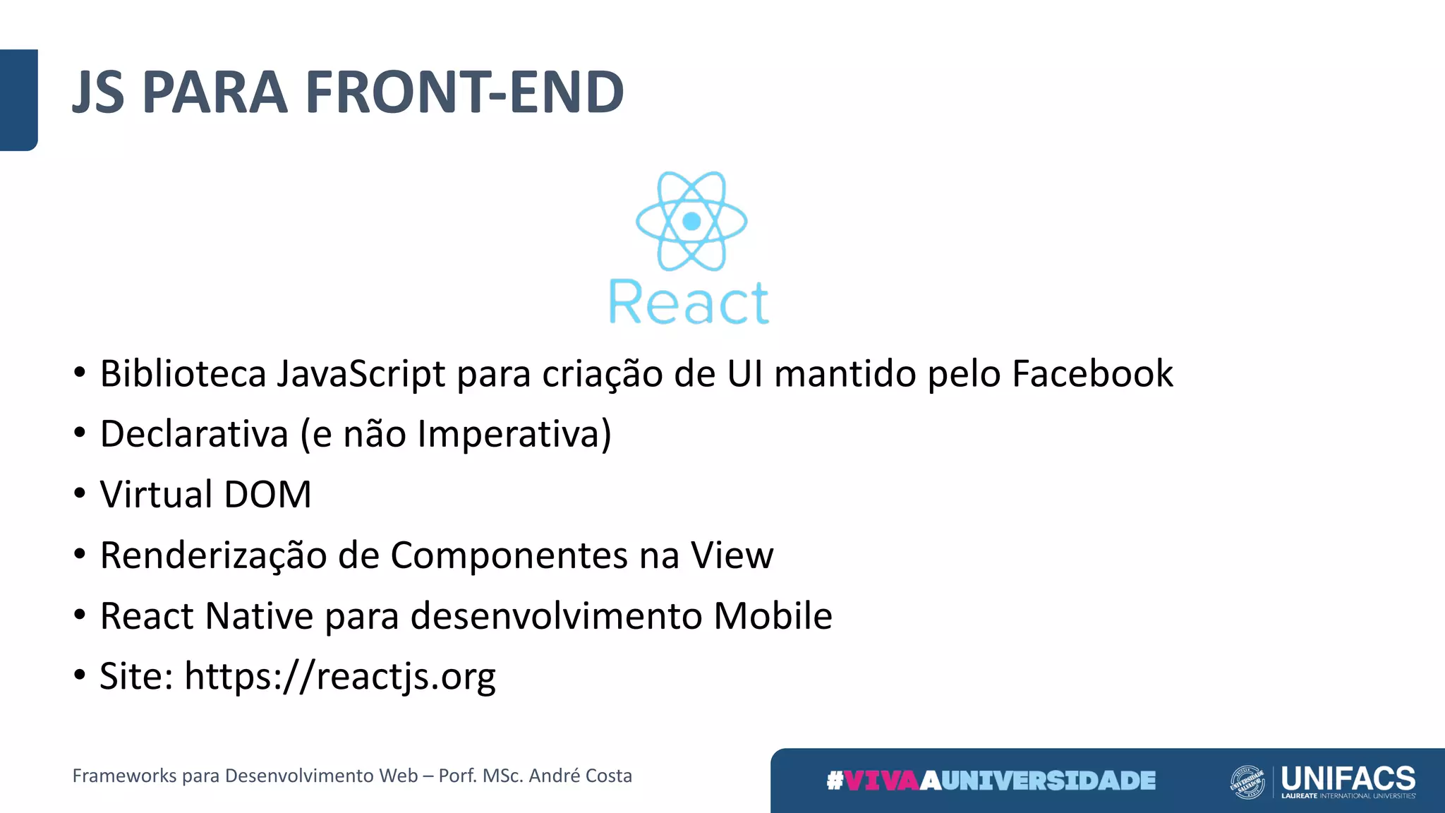 JS	PARA	FRONT-END
• Biblioteca	JavaScript para	criação	de	UI	mantido	pelo	Facebook
• Declarativa	(e	não	Imperativa)
• Virtual	DOM
• Renderização de	Componentes	na	View
• React Native para	desenvolvimento	Mobile
• Site:	https://reactjs.org
Frameworks	para	Desenvolvimento	Web	– Porf.	MSc.	André	Costa
 