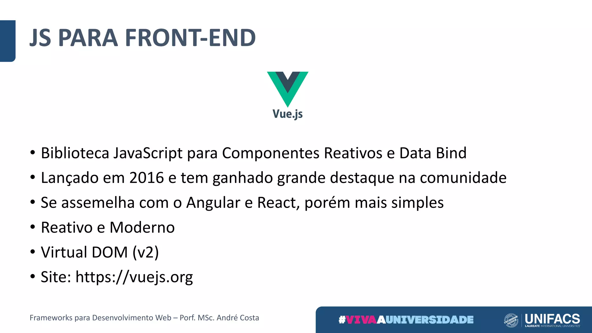JS	PARA	FRONT-END
• Biblioteca	JavaScript para	Componentes	Reativos	e	Data	Bind
• Lançado	em	2016	e	tem	ganhado	grande	destaque	na	comunidade
• Se	assemelha	com	o	Angular	e	React,	porém	mais	simples
• Reativo	e	Moderno
• Virtual	DOM	(v2)	
• Site:	https://vuejs.org
Frameworks	para	Desenvolvimento	Web	– Porf.	MSc.	André	Costa
 