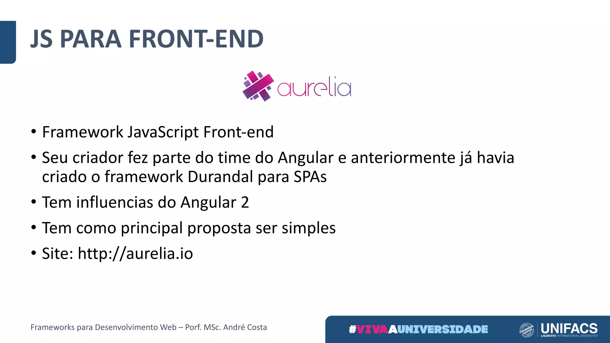 JS	PARA	FRONT-END
• Framework	JavaScript Front-end
• Seu	criador	fez	parte	do	time	do	Angular	e	anteriormente	já	havia	
criado	o	framework	Durandal para	SPAs
• Tem	influencias	do	Angular	2
• Tem	como	principal	proposta	ser	simples
• Site:	http://aurelia.io
Frameworks	para	Desenvolvimento	Web	– Porf.	MSc.	André	Costa
 