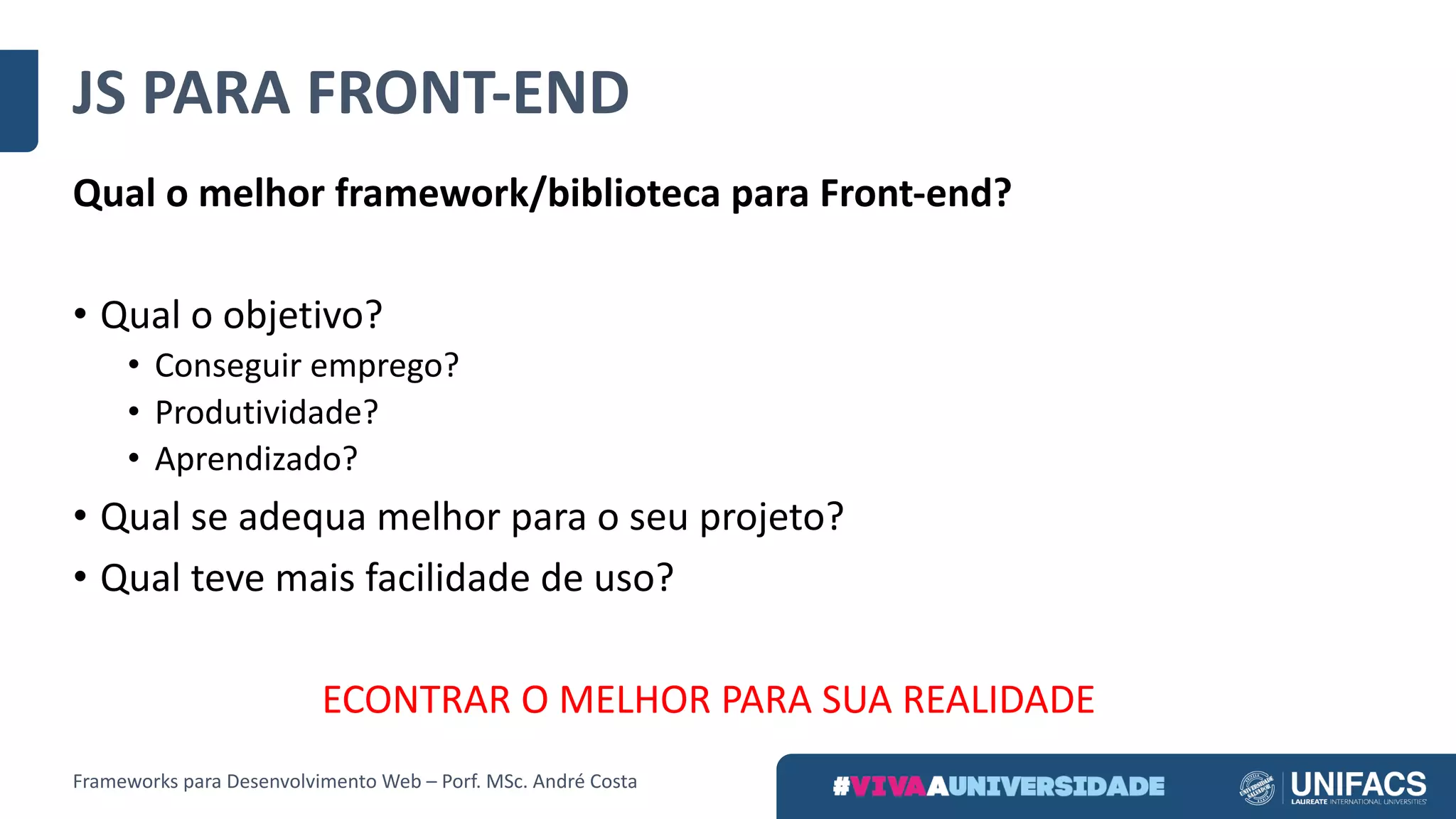 JS	PARA	FRONT-END
Qual	o	melhor	framework/biblioteca	para	Front-end?
• Qual	o	objetivo?
• Conseguir	emprego?
• Produtividade?
• Aprendizado?
• Qual	se	adequa	melhor	para	o	seu	projeto?
• Qual	teve	mais	facilidade	de	uso?
ECONTRAR	O	MELHOR	PARA	SUA	REALIDADE
Frameworks	para	Desenvolvimento	Web	– Porf.	MSc.	André	Costa
 