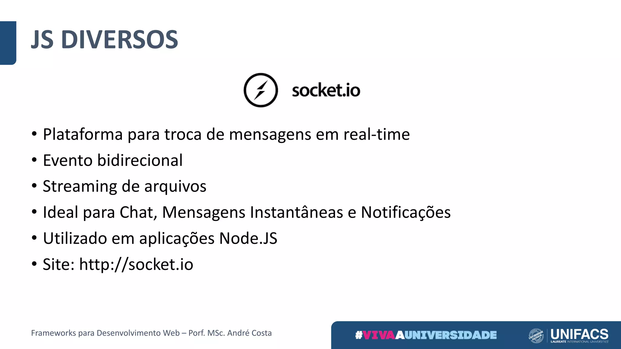 • Plataforma	para	troca	de	mensagens	em	real-time
• Evento	bidirecional
• Streaming	de	arquivos
• Ideal	para	Chat,	Mensagens	Instantâneas	e	Notificações
• Utilizado	em	aplicações	Node.JS
• Site:	http://socket.io
JS	DIVERSOS
Frameworks	para	Desenvolvimento	Web	– Porf.	MSc.	André	Costa
 