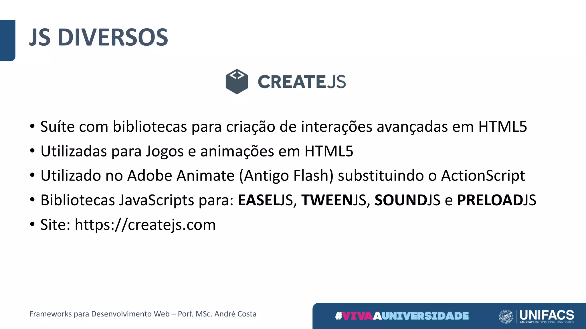 • Suíte	com	bibliotecas	para	criação	de	interações	avançadas	em	HTML5
• Utilizadas	para	Jogos	e	animações	em	HTML5
• Utilizado	no	Adobe	Animate (Antigo	Flash)	substituindo	o	ActionScript
• Bibliotecas	JavaScripts para:	EASELJS,	TWEENJS,	SOUNDJS	e	PRELOADJS
• Site:	https://createjs.com
JS	DIVERSOS
Frameworks	para	Desenvolvimento	Web	– Porf.	MSc.	André	Costa
 