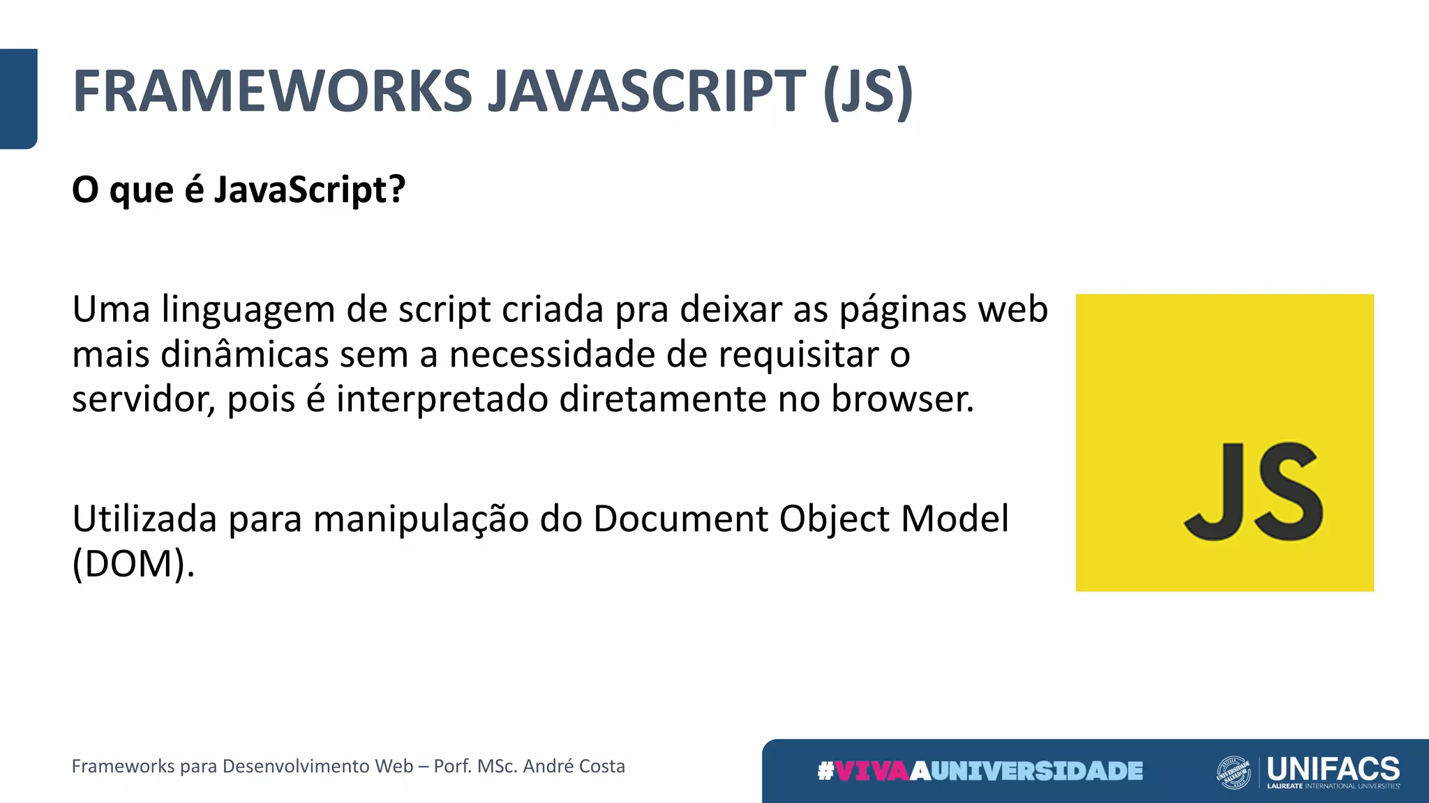FRAMEWORKS	JAVASCRIPT	(JS)
O	que	é	JavaScript?
Uma	linguagem	de	script	criada	pra	deixar	as	páginas	web	
mais	dinâmicas	sem	a	necessidade	de	requisitar	o	
servidor,	pois	é	interpretado	diretamente	no	browser.	
Utilizada	para	manipulação	do	Document Object Model
(DOM).
Frameworks	para	Desenvolvimento	Web	– Porf.	MSc.	André	Costa
 