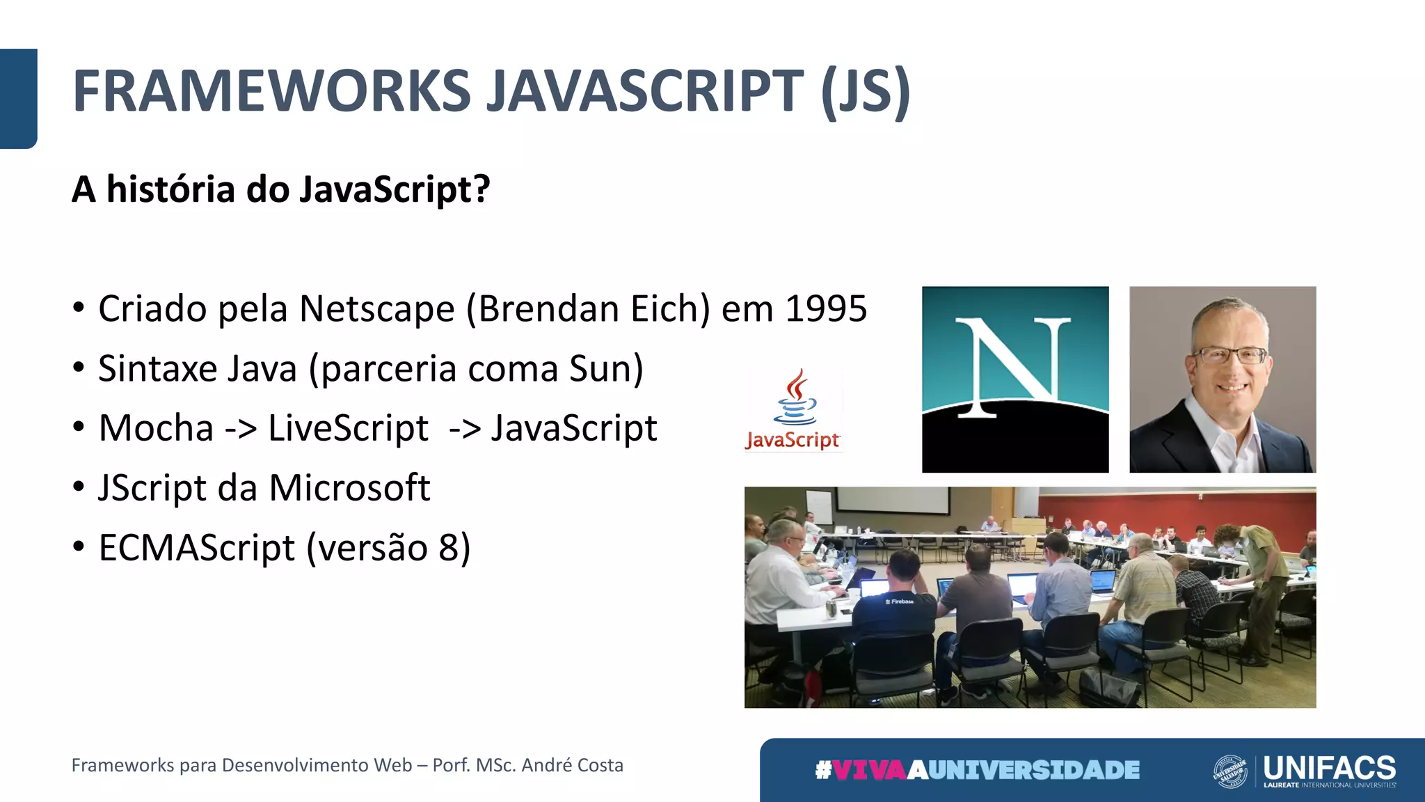 FRAMEWORKS	JAVASCRIPT	(JS)
A	história	do	JavaScript?
• Criado	pela	Netscape	(Brendan	Eich)	em	1995
• Sintaxe	Java	(parceria	coma	Sun)
• Mocha	->	LiveScript ->	JavaScript
• JScript	da	Microsoft
• ECMAScript (versão	8)
Frameworks	para	Desenvolvimento	Web	– Porf.	MSc.	André	Costa
 