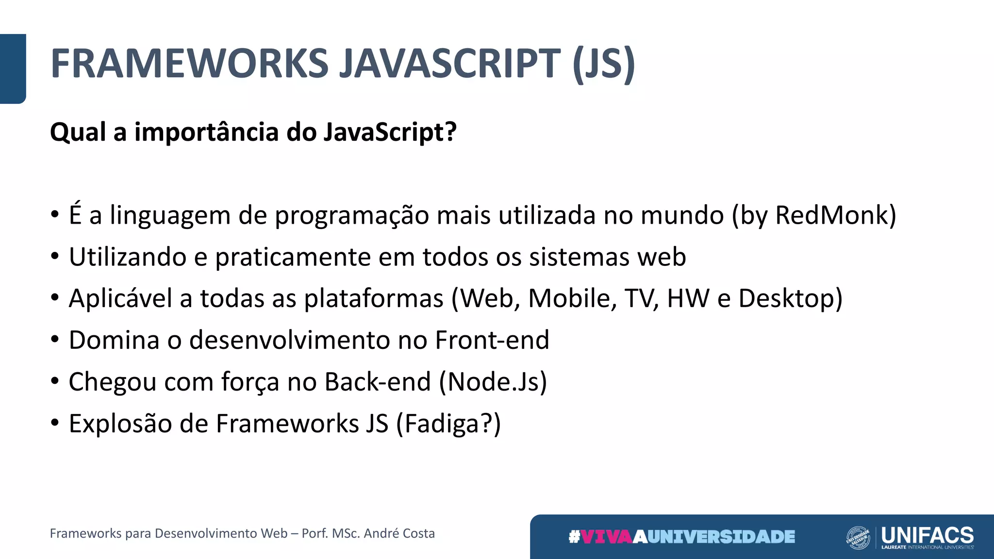 FRAMEWORKS	JAVASCRIPT	(JS)
Qual	a	importância	do	JavaScript?
• É	a	linguagem	de	programação	mais	utilizada	no	mundo	(by RedMonk)
• Utilizando	e	praticamente	em	todos	os	sistemas	web
• Aplicável	a	todas	as	plataformas	(Web,	Mobile,	TV,	HW	e	Desktop)
• Domina	o	desenvolvimento	no	Front-end
• Chegou	com	força	no	Back-end (Node.Js)
• Explosão	de	Frameworks	JS	(Fadiga?)
Frameworks	para	Desenvolvimento	Web	– Porf.	MSc.	André	Costa
 