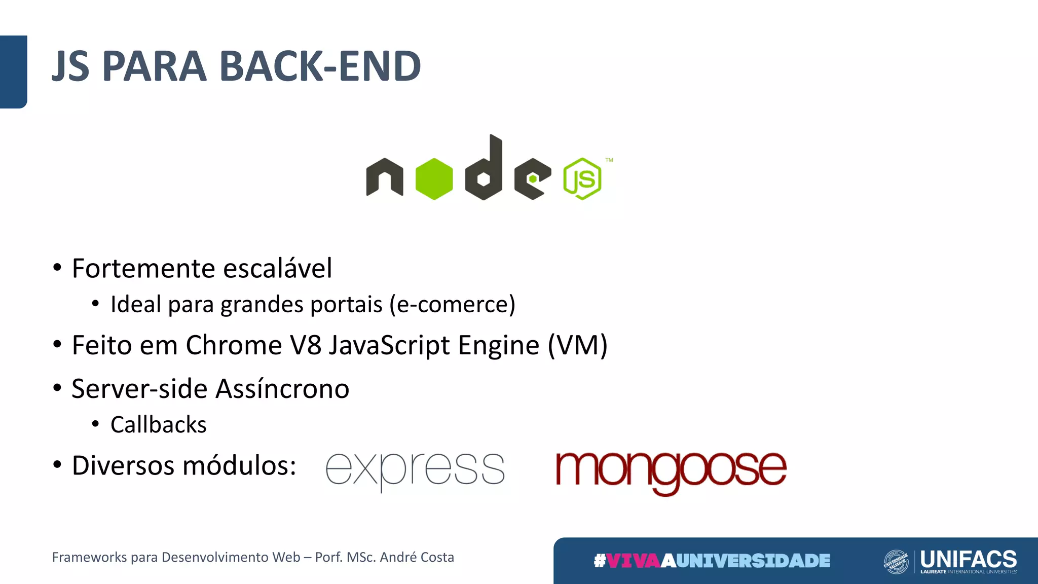 JS	PARA	BACK-END
• Fortemente	escalável	
• Ideal	para	grandes	portais	(e-comerce)
• Feito	em	Chrome	V8	JavaScript Engine (VM)
• Server-side Assíncrono
• Callbacks
• Diversos	módulos:
Frameworks	para	Desenvolvimento	Web	– Porf.	MSc.	André	Costa
 