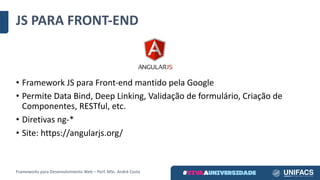 JS	PARA	FRONT-END
• Framework	JS	para	Front-end mantido	pela	Google
• Permite	Data	Bind, Deep Linking,	Validação	de	formulário,	Criação	de	
Componentes,	RESTful,	etc.
• Diretivas	ng-*
• Site:	https://angularjs.org/
Frameworks	para	Desenvolvimento	Web	– Porf.	MSc.	André	Costa
 