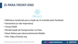 JS	PARA	FRONT-END
• Biblioteca	JavaScript para	criação	de	UI	mantido	pelo	Facebook
• Declarativa	(e	não	Imperativa)
• Virtual	DOM
• Renderização de	Componentes	na	View
• React Native para	desenvolvimento	Mobile
• Site:	https://reactjs.org
Frameworks	para	Desenvolvimento	Web	– Porf.	MSc.	André	Costa
 