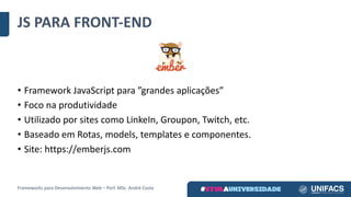 JS	PARA	FRONT-END
• Framework	JavaScript para	”grandes	aplicações”
• Foco	na	produtividade
• Utilizado	por	sites	como	LinkeIn,	Groupon,	Twitch,	etc.
• Baseado	em	Rotas,	models,	templates e	componentes.
• Site:	https://emberjs.com
Frameworks	para	Desenvolvimento	Web	– Porf.	MSc.	André	Costa
 