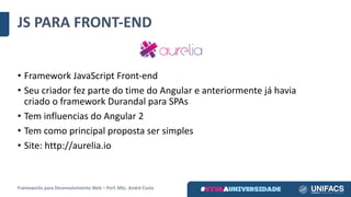 JS	PARA	FRONT-END
• Framework	JavaScript Front-end
• Seu	criador	fez	parte	do	time	do	Angular	e	anteriormente	já	havia	
criado	o	framework	Durandal para	SPAs
• Tem	influencias	do	Angular	2
• Tem	como	principal	proposta	ser	simples
• Site:	http://aurelia.io
Frameworks	para	Desenvolvimento	Web	– Porf.	MSc.	André	Costa
 
