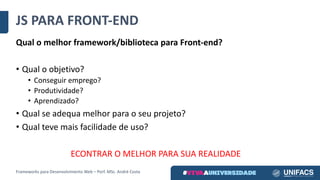JS	PARA	FRONT-END
Qual	o	melhor	framework/biblioteca	para	Front-end?
• Qual	o	objetivo?
• Conseguir	emprego?
• Produtividade?
• Aprendizado?
• Qual	se	adequa	melhor	para	o	seu	projeto?
• Qual	teve	mais	facilidade	de	uso?
ECONTRAR	O	MELHOR	PARA	SUA	REALIDADE
Frameworks	para	Desenvolvimento	Web	– Porf.	MSc.	André	Costa
 