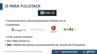 JS	PARA	FULLSTACK
Frameworks	para	Desenvolvimento	Web	– Porf.	MSc.	André	Costa
• Framework	para	o	desenvolvimento	Fullstack em	JS
• Contempla:
• Já	dá	suporte	ao	React
• Site:	http://mean.io
• OBS.: MEAN	não	precisa	necessáriamente ser	através	do	Framework
 