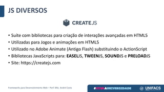 • Suíte	com	bibliotecas	para	criação	de	interações	avançadas	em	HTML5
• Utilizadas	para	Jogos	e	animações	em	HTML5
• Utilizado	no	Adobe	Animate (Antigo	Flash)	substituindo	o	ActionScript
• Bibliotecas	JavaScripts para:	EASELJS,	TWEENJS,	SOUNDJS	e	PRELOADJS
• Site:	https://createjs.com
JS	DIVERSOS
Frameworks	para	Desenvolvimento	Web	– Porf.	MSc.	André	Costa
 