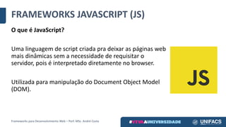 FRAMEWORKS	JAVASCRIPT	(JS)
O	que	é	JavaScript?
Uma	linguagem	de	script	criada	pra	deixar	as	páginas	web	
mais	dinâmicas	sem	a	necessidade	de	requisitar	o	
servidor,	pois	é	interpretado	diretamente	no	browser.	
Utilizada	para	manipulação	do	Document Object Model
(DOM).
Frameworks	para	Desenvolvimento	Web	– Porf.	MSc.	André	Costa
 