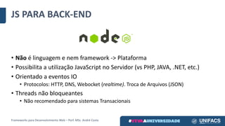JS	PARA	BACK-END
• Não é	linguagem	e	nem	framework	->	Plataforma
• Possibilita	a	utilização	JavaScript no	Servidor	(vs PHP,	JAVA,	.NET,	etc.)
• Orientado	a	eventos	IO	
• Protocolos:	HTTP,	DNS,	Webocket (realtime).	Troca	de	Arquivos	(JSON)
• Threads	não	bloqueantes
• Não	recomendado	para	sistemas	Transacionais
Frameworks	para	Desenvolvimento	Web	– Porf.	MSc.	André	Costa
 
