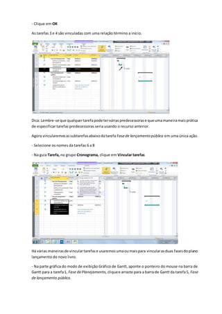 - Clique em OK
As tarefas 3 e 4 são vinculadas com uma relação término a início.
Dica: Lembre-se que qualquertarefapode terváriaspredecessorase que umamaneiramaisprática
de especificar tarefas predecessoras seria usando o recurso anterior.
Agora vincularemosassubtarefasabaixodatarefa Fasede lançamento público em uma única ação.
- Selecione os nomes da tarefas 6 a 8
- Na guia Tarefa, no grupo Cronograma, clique em Vincular tarefas
Há várias maneirasde vinculartarefase usaremosumaoumaispara vincularasduas fasesdoplano
lançamento do novo livro.
- Na parte gráfica do modo de exibição Gráfico de Gantt, aponte o ponteiro do mouse na barra de
Gantt para a tarefa1, Fase dePlanejamento, cliquee arraste para a barra de Gantt da tarefa5, Fase
de lançamento público.
 