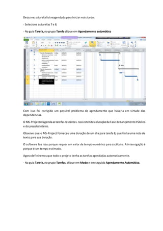 Dessa vez a tarefa foi reagendada para iniciar mais tarde.
- Selecione as tarefas 7 e 8.
- Na guia Tarefa, no grupo Tarefa clique em Agendamento automático
Com isso foi corrigido um possível problema de agendamento que haveria em virtude das
dependências.
O MS-Projectreagendaastarefasrestantes.Issoestende aduraçãoda Fase de LançamentoPúblico
e do projeto inteiro.
Observe que o MS-Project forneceu uma duração de um dia para tarefa 8, que tinha uma nota de
texto para sua duração.
O software fez isso porque requer um valor de tempo numérico para o cálculo. A interrogação é
porque é um tempo estimado.
Agora definiremos que todo o projeto tenha as tarefas agendadas automaticamente.
- Na guia Tarefa, no grupo Tarefas, clique em Modo e em seguida Agendamento Automático.
 