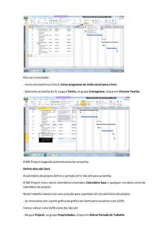 Para ver o resultado:
- Insira uma tarefa na linha 9, Iniciar programas de mídia social para o livro.
- Selecione as tarefas 8 e 9, na guia Tarefa, no grupo Cronograma, clique em Vincular Tarefas.
O MS-Project reagenda automaticamente as tarefas.
Definir dias não úteis
O calendário do projeto define o período útil e não útil para as tarefas.
O MS-Project inclui vários calendários chamados Calendário base e qualquer um deles serve de
calendário do projeto.
Neste trabalho vamos criar uma exceção para o período útil no calendário do projeto.
- Se necessário role a parte gráfica do gráfico de Gantt para visualizar o dia 15/05
Vamos indicar o dia 15/05 como dia não útil.
- Na guia Projeto, no grupo Propriedades, clique em Alterar Período de Trabalho
 