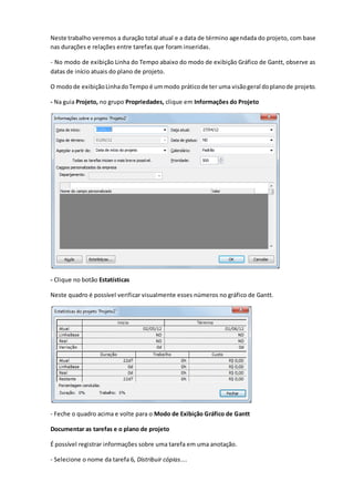 Neste trabalho veremos a duração total atual e a data de término agendada do projeto, com base
nas durações e relações entre tarefas que foram inseridas.
- No modo de exibição Linha do Tempo abaixo do modo de exibição Gráfico de Gantt, observe as
datas de início atuais do plano de projeto.
O modode exibiçãoLinhadoTempo é ummodo práticode ter uma visãogeral doplanode projeto.
- Na guia Projeto, no grupo Propriedades, clique em Informações do Projeto
- Clique no botão Estatísticas
Neste quadro é possível verificar visualmente esses números no gráfico de Gantt.
- Feche o quadro acima e volte para o Modo de Exibição Gráfico de Gantt
Documentar as tarefas e o plano de projeto
É possível registrar informações sobre uma tarefa em uma anotação.
- Selecione o nome da tarefa 6, Distribuir cópias....
 