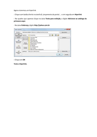 Agora criaremos um hiperlink
- Clique com botão direito na tarefa 8, Lançamento do portal.... e em seguida em Hiperlink
- No quadro que aparece clique na caixa Texto para exibição, e digite Adicionar ao catálogo da
primavera aqui.
- Na caixa Endereço, digite http://yahoo.com.br
- Clique em OK
Teste o hiperlink.
 