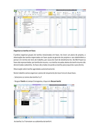Organizar as tarefas em fases
É prático organizar grupos de tarefas relacionadas em fases. Ao rever um plano de projeto, a
observação das tarefas organizadas em fases ajuda ao gerente de projetos e aos stakeholders a
pensar em termos de itens de trabalho, por causa do nível de detalhamento. No MS-Project as
fasessãorepresentadas portarefasde resumo, e as tarefas recuadas abaixo da tarefa resumo são
denominadas subtarefas. As fases são criadas recuando as tarefas para esquerda e para direita.
Observação sobre tarefas agendadas automaticamente.
Neste trabalho vamos organizar o plano de lançamento do novo livro em duas fases.
- Selecione os nomes das tarefas 5 a 7
- Na guia Tarefa no campo Cronograma, clique em Recuar tarefa
As tarefas 5 a 7 tornaram-se subtarefas da tarefa 4.
 